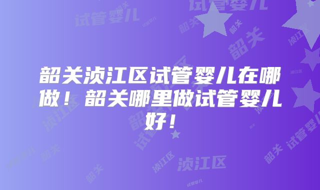 韶关浈江区试管婴儿在哪做！韶关哪里做试管婴儿好！
