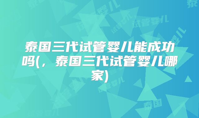 泰国三代试管婴儿能成功吗(，泰国三代试管婴儿哪家)
