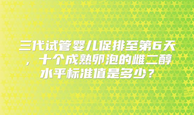 三代试管婴儿促排至第6天,十个成熟卵泡的雌二醇水平标准值是多少?