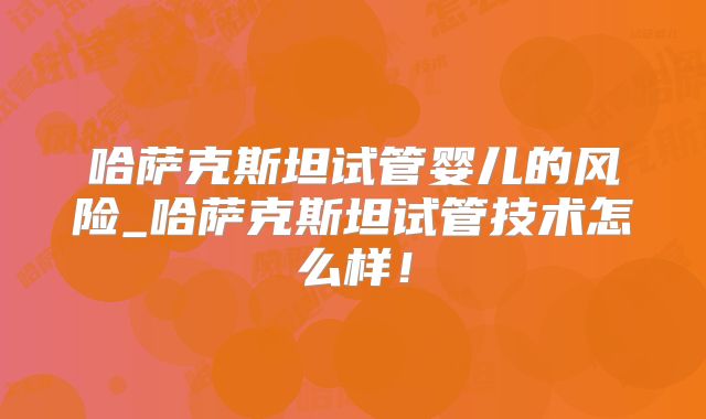 哈萨克斯坦试管婴儿的风险_哈萨克斯坦试管技术怎么样！