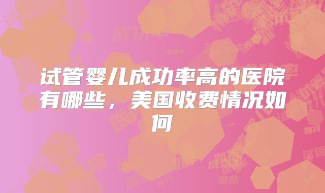 试管婴儿成功率高的医院有哪些，美国收费情况如何
