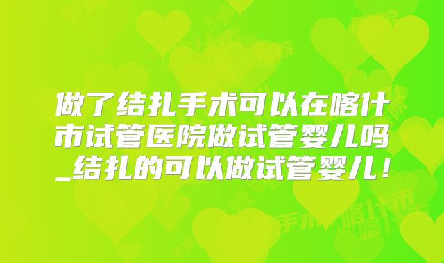做了结扎手术可以在喀什市试管医院做试管婴儿吗_结扎的可以做试管婴儿！