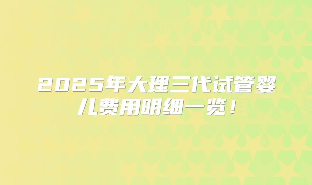 2025年大理三代试管婴儿费用明细一览！