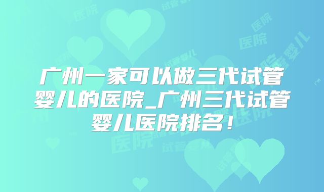 广州一家可以做三代试管婴儿的医院_广州三代试管婴儿医院排名！