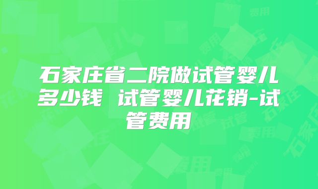 石家庄省二院做试管婴儿多少钱 试管婴儿花销-试管费用