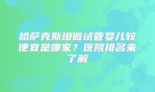 哈萨克斯坦做试管婴儿较便宜是哪家？医院排名来了解