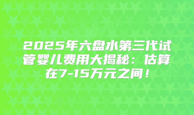 2025年六盘水第三代试管婴儿费用大揭秘:估算在7-15万元之间!