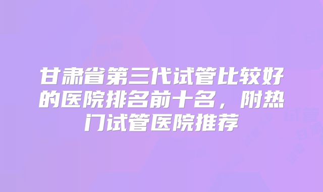 甘肃省第三代试管比较好的医院排名前十名，附热门试管医院推荐