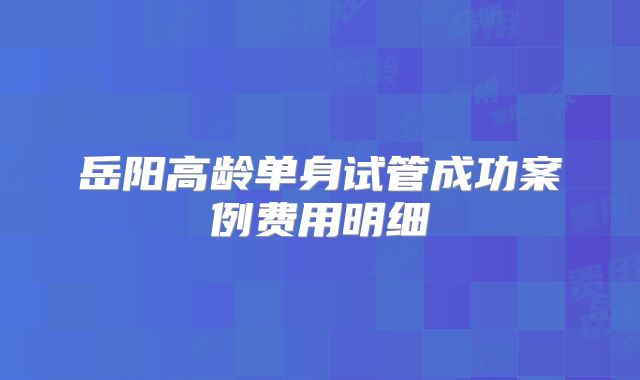 岳阳高龄单身试管成功案例费用明细