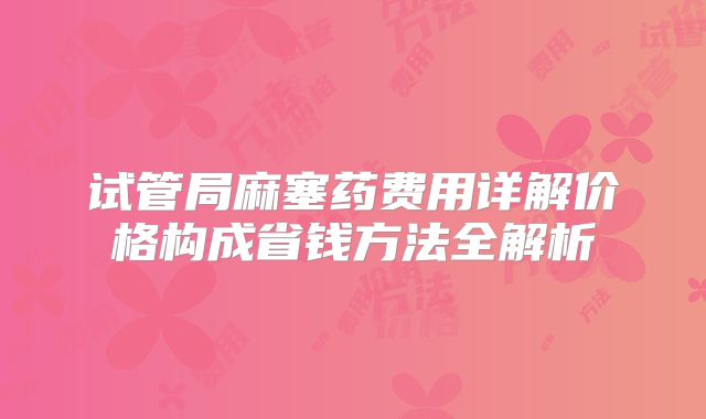 试管局麻塞药费用详解价格构成省钱方法全解析