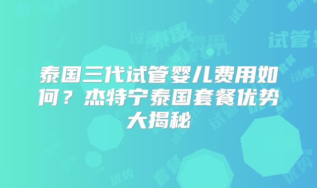 泰国三代试管婴儿费用如何?杰特宁泰国套餐优势大揭秘