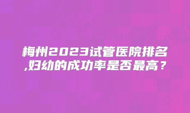 梅州2023试管医院排名,妇幼的成功率是否最高?