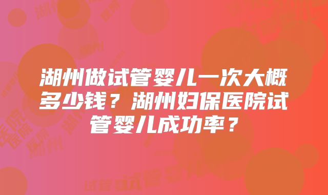 湖州做试管婴儿一次大概多少钱？湖州妇保医院试管婴儿成功率？