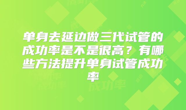 单身去延边做三代试管的成功率是不是很高？有哪些方法提升单身试管成功率