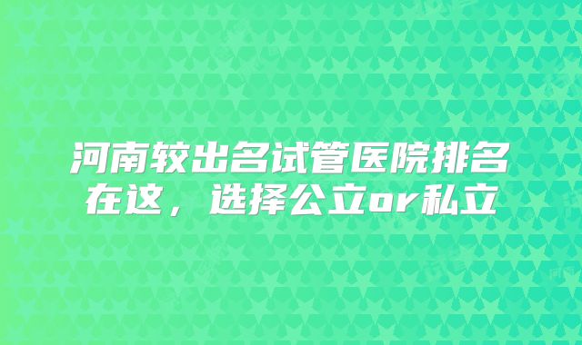 河南较出名试管医院排名在这，选择公立or私立