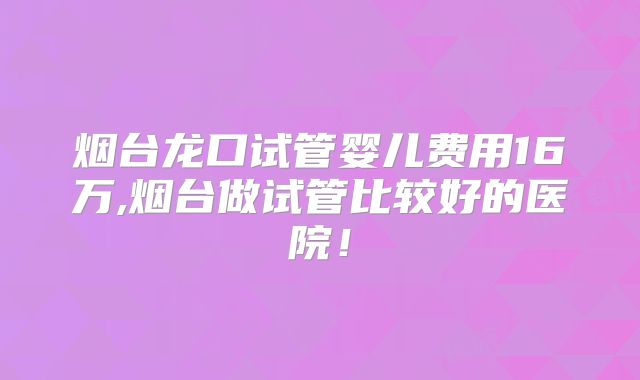烟台龙口试管婴儿费用16万,烟台做试管比较好的医院！