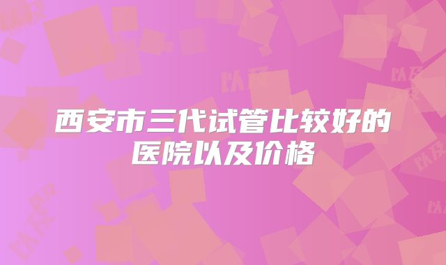 西安市三代试管比较好的医院以及价格