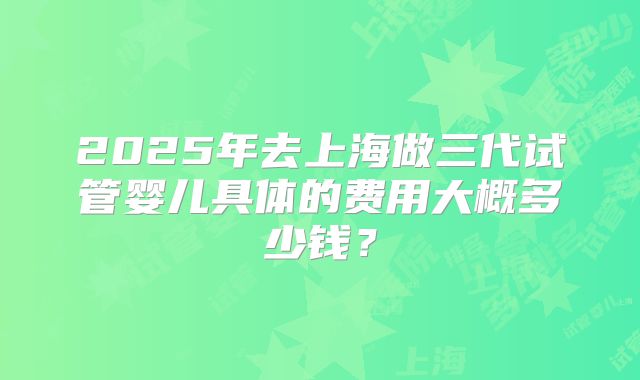 2025年去上海做三代试管婴儿具体的费用大概多少钱?