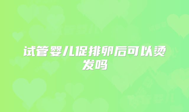 试管婴儿促排卵后可以烫发吗