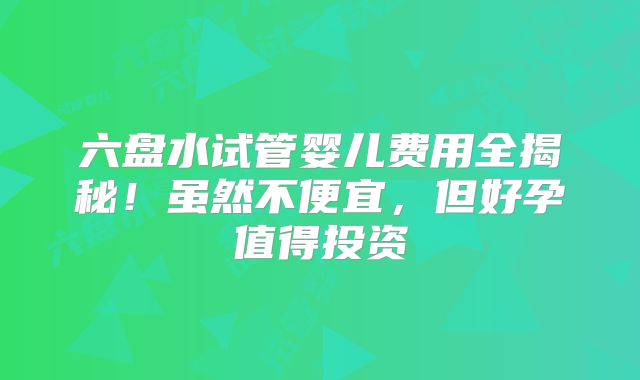 六盘水试管婴儿费用全揭秘！虽然不便宜，但好孕值得投资