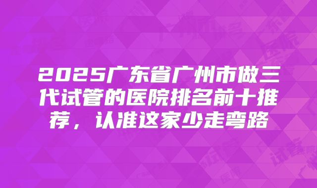 2025广东省广州市做三代试管的医院排名前十推荐，认准这家少走弯路