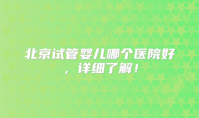 北京试管婴儿哪个医院好，详细了解！