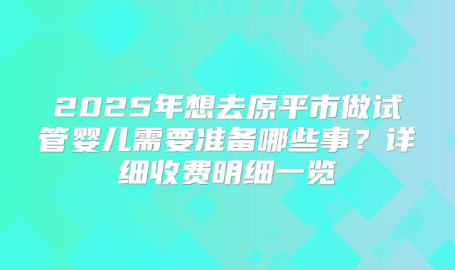 2025年想去原平市做试管婴儿需要准备哪些事？详细收费明细一览