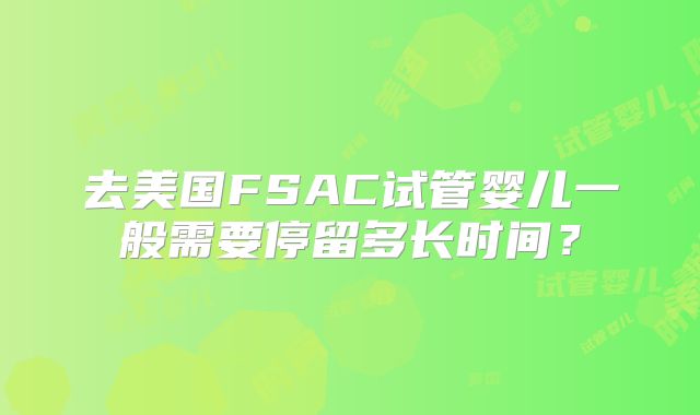 去美国FSAC试管婴儿一般需要停留多长时间？