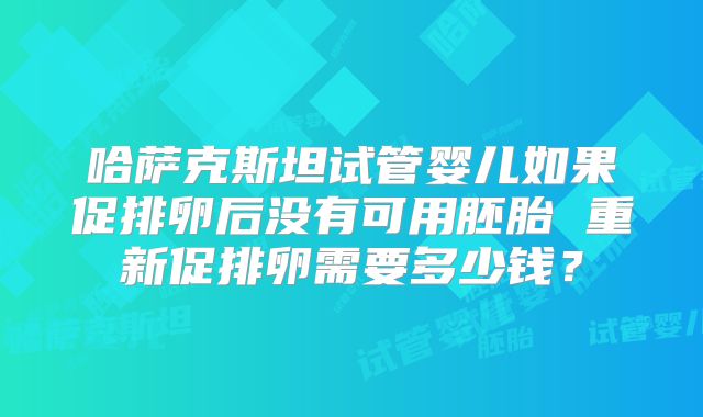 哈萨克斯坦试管婴儿如果促排卵后没有可用胚胎 重新促排卵需要多少钱?