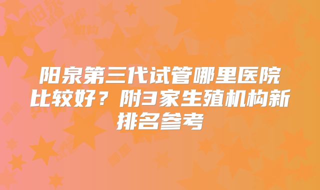 阳泉第三代试管哪里医院比较好？附3家生殖机构新排名参考