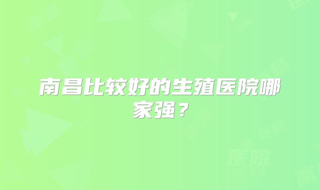 南昌比较好的生殖医院哪家强？