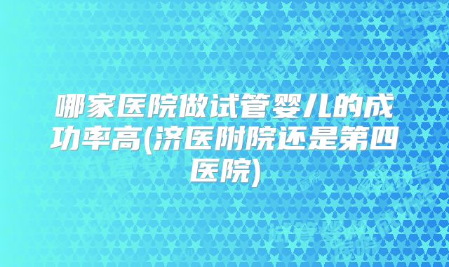 哪家医院做试管婴儿的成功率高(济医附院还是第四医院)