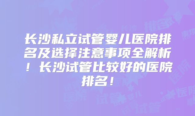 长沙私立试管婴儿医院排名及选择注意事项全解析！长沙试管比较好的医院排名！