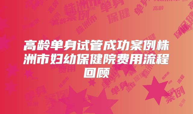 高龄单身试管成功案例株洲市妇幼保健院费用流程回顾