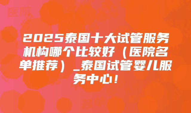 2025泰国十大试管服务机构哪个比较好(医院名单推荐)_泰国试管婴儿服务中心!