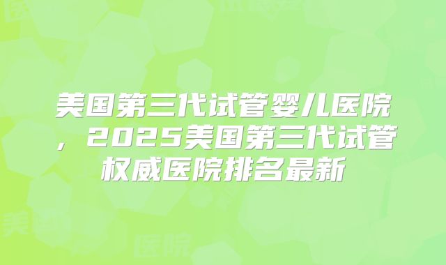 美国第三代试管婴儿医院，2025美国第三代试管权威医院排名最新