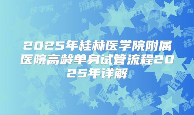 2025年桂林医学院附属医院高龄单身试管流程2025年详解