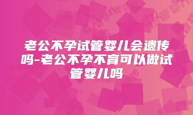老公不孕试管婴儿会遗传吗-老公不孕不育可以做试管婴儿吗
