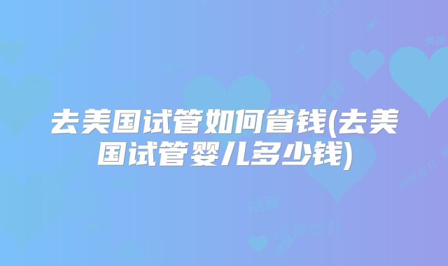 去美国试管如何省钱(去美国试管婴儿多少钱)