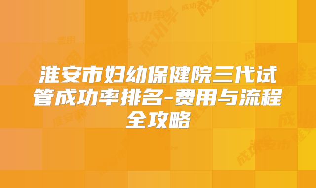 淮安市妇幼保健院三代试管成功率排名-费用与流程全攻略