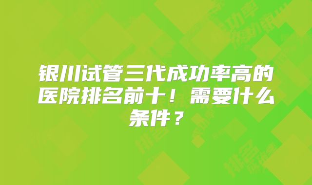 银川试管三代成功率高的医院排名前十！需要什么条件？