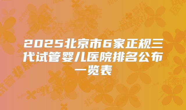 2025北京市6家正规三代试管婴儿医院排名公布一览表