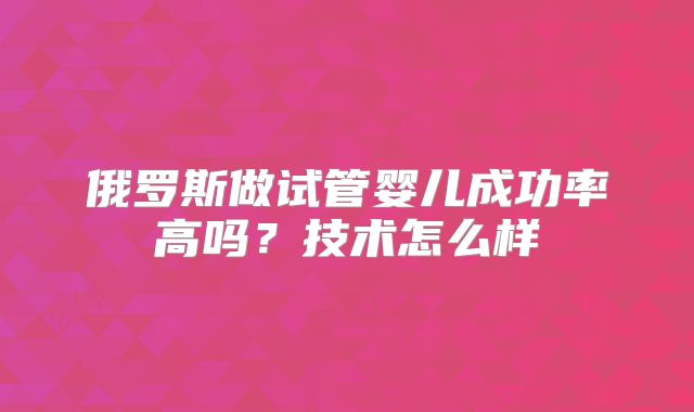 俄罗斯做试管婴儿成功率高吗？技术怎么样