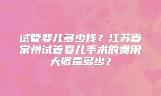 试管婴儿多少钱？江苏省常州试管婴儿手术的费用大概是多少？