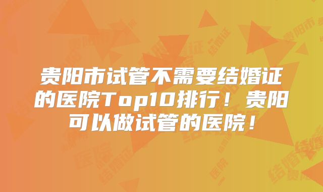 贵阳市试管不需要结婚证的医院Top10排行!贵阳可以做试管的医院!