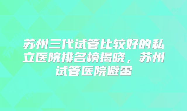 苏州三代试管比较好的私立医院排名榜揭晓,苏州试管医院避雷