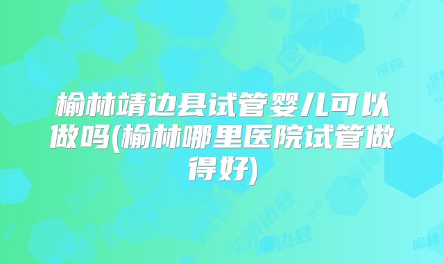 榆林靖边县试管婴儿可以做吗(榆林哪里医院试管做得好)