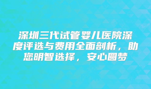 深圳三代试管婴儿医院深度评选与费用全面剖析，助您明智选择，安心圆梦