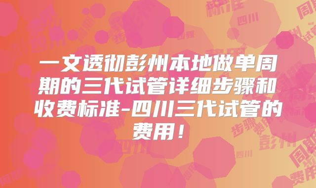 一文透彻彭州本地做单周期的三代试管详细步骤和收费标准-四川三代试管的费用！