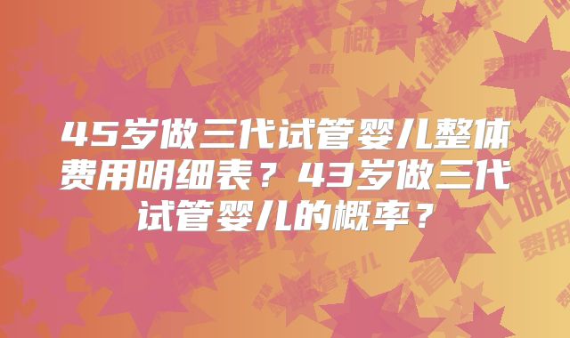 45岁做三代试管婴儿整体费用明细表？43岁做三代试管婴儿的概率？